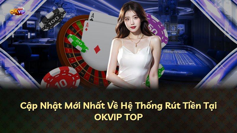 Cập Nhật Mới Nhất Về Hệ Thống Rút Tiền Tại OKVIP TOP